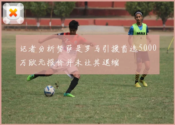 记者分析努萨是罗马引援首选5000万欧元报价并未让其退缩