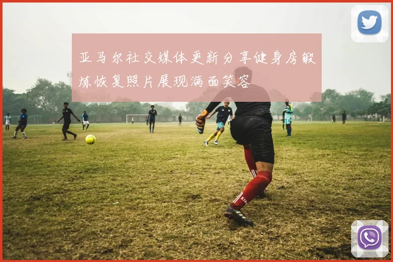 亚马尔社交媒体更新分享健身房锻炼恢复照片展现满面笑容