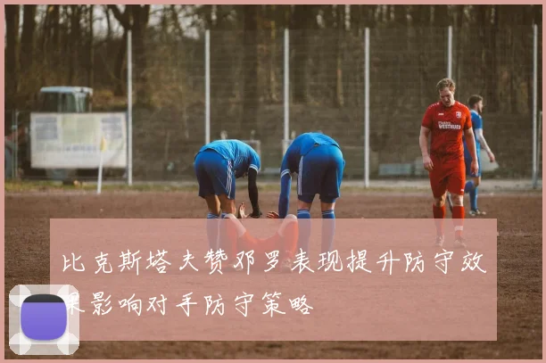 比克斯塔夫赞邓罗表现提升防守效果影响对手防守策略