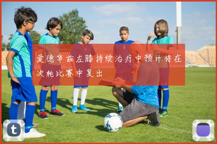 爱德华兹左膝持续治疗中预计将在次轮比赛中复出
