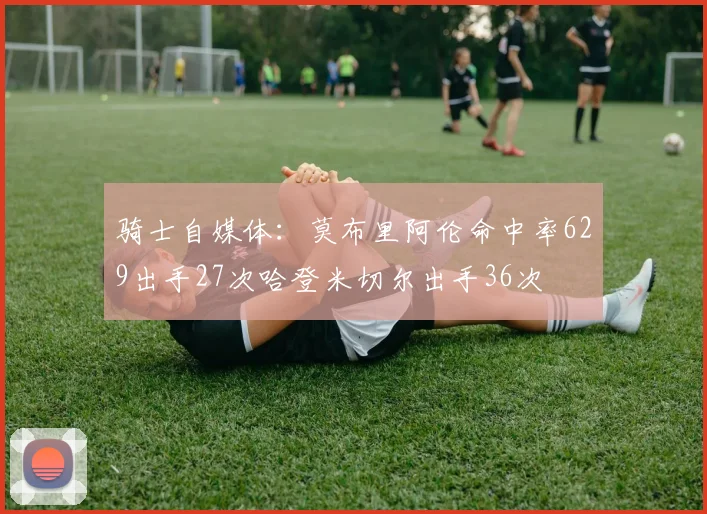 骑士自媒体：莫布里阿伦命中率629出手27次哈登米切尔出手36次