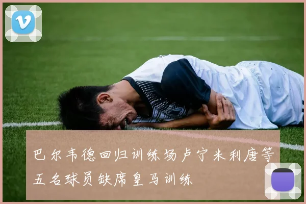 巴尔韦德回归训练场卢宁米利唐等五名球员缺席皇马训练
