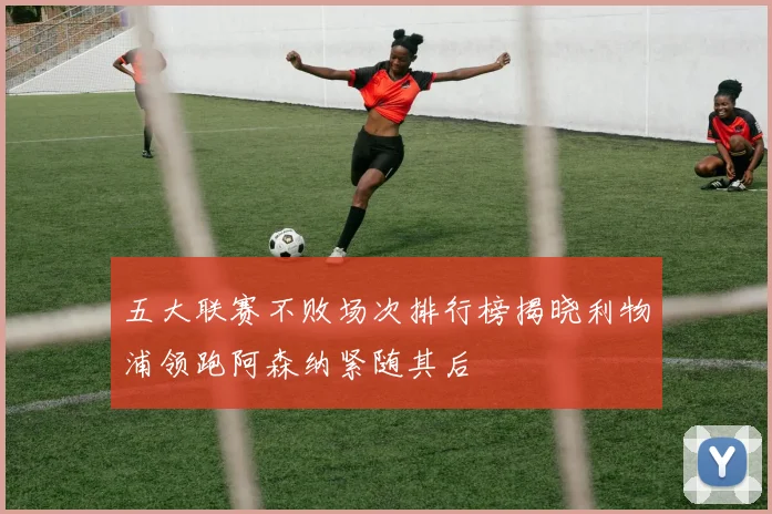 五大联赛不败场次排行榜揭晓利物浦领跑阿森纳紧随其后