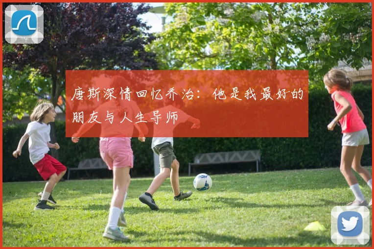 唐斯深情回忆乔治：他是我最好的朋友与人生导师