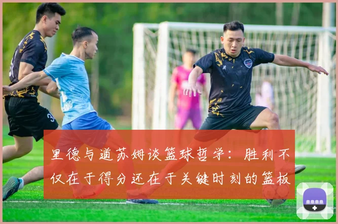 里德与道苏姆谈篮球哲学：胜利不仅在于得分还在于关键时刻的篮板球