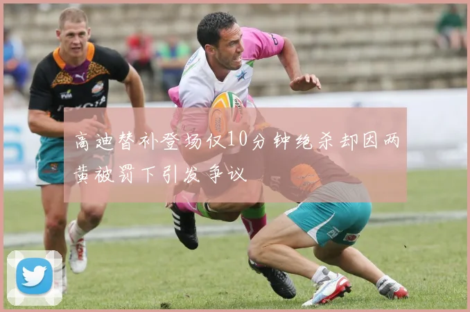 高迪替补登场仅10分钟绝杀却因两黄被罚下引发争议