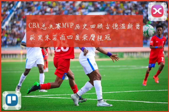 CBA总决赛MVP历史回顾古德温新晋获奖朱芳雨四度荣膺桂冠