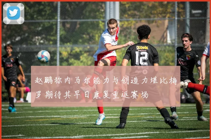 赵鹏称内马尔能力与创造力堪比梅罗期待其早日康复重返赛场