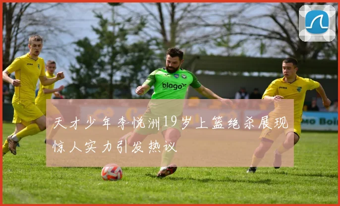 天才少年李悦洲19岁上篮绝杀展现惊人实力引发热议