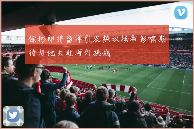 徐彬即将留洋引发热议杨希彭啸期待与他共赴海外挑战
